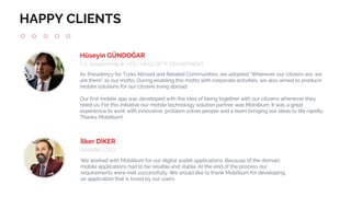 HAPPY CLIENTS
As Presidency for Turks Abroad and Related Communities, we adopted "Wherever our citizens are, we
are there" as our motto. During enabling this motto with corporate activities, we also aimed to produce
mobile solutions for our citizens living abroad.
Our first mobile app was developed with the idea of being together with our citizens whenever they
need us. For this initiative our mobile technology solution partner was Mobillium. It was a great
experience to work with innovative, problem solver people and a team bringing our ideas to life rapidly.
Thanks Mobillium!
Hüseyin GÜNDOĞAR
T.C. BAŞBAKANLIK YTB | HEAD OF IT DEPARTMENT
We worked with Mobillium for our digital wallet applications. Because of the domain,
mobile applications had to be reliable and stable. At the end of the process our
requirements were met successfully. We would like to thank Mobillium for developing
an application that is loved by our users.
İlker DİKER
PAPARA | CEO
 