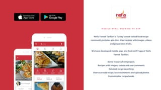 M O B I L E A P P S , A N D R O I D T V A P P
Nefis Yemek Tarifleri is Turkey’s most visited food recipe
community includes 400.000+ tried recipes with images, videos
and preparation tricks.
We have developed mobile apps and Android TV app of Nefis
Yemek Tarifleri.
Some features from project;
Recipes with images, videos and user comments
Detailed recipe searching
Users can add recipe, leave comments and upload photos
Customizable recipe books
 