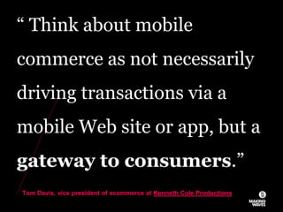 “ Think about mobile
commerce as not necessarily
driving transactions via a
mobile Web site or app, but a
gateway to consumers.”
Tom Davis, vice president of ecommerce at Kenneth Cole Productions
 