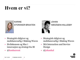 • Strategisk rådgiver og
mobilansvarlig i Making Waves
• Siviløkonom og Msc i
innovasjon og strategi fra BI
• @konkurrent
KARINE
STORAKER BRAATEN
JOHAN
HØGÅSEN-HALLESBY
• Strategisk rådgiver og
mobilansvarlig i Making Waves
• MA Interaction and Service
Design
• @johanhal
26.11.2010 © MAKING WAVES 3
Hvem er vi?
 