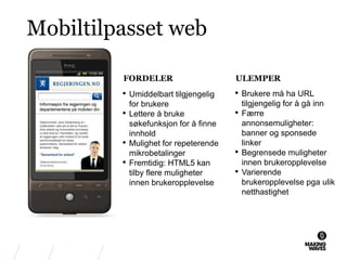 Mobiltilpasset web
• Umiddelbart tilgjengelig
for brukere
• Lettere å bruke
søkefunksjon for å finne
innhold
• Mulighet for repeterende
mikrobetalinger
• Fremtidig: HTML5 kan
tilby flere muligheter
innen brukeropplevelse
FORDELER
• Brukere må ha URL
tilgjengelig for å gå inn
• Færre
annonsemuligheter:
banner og sponsede
linker
• Begrensede muligheter
innen brukeropplevelse
• Varierende
brukeropplevelse pga ulik
netthastighet
ULEMPER
 