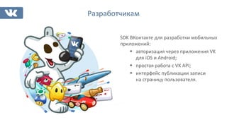 Разработчикам	
  
SDK	
  ВКонтакте	
  для	
  разработки	
  мобильных	
  
приложений:	
  
§  авторизация	
  через	
  приложения	
  VK	
  
для	
  iOS	
  и	
  Android;	
  
§  простая	
  работа	
  с	
  VK	
  API;	
  
§  интерфейс	
  публикации	
  записи	
  
на	
  страницу	
  пользователя.	
  
 