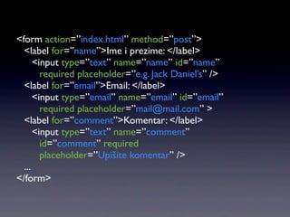 <form action=”index.html” method=”post”>
  <label for=”name”>Ime i prezime: </label>
      <input type=”text” name=”name” id=”name”
        required placeholder=”e.g. Jack Daniel’s” />
  <label for=”email”>Email: </label>
      <input type=”email” name=”email” id=”email”
        required placeholder=”mail@mail.com” >
  <label for=”comment”>Komentar: </label>
      <input type=”text” name=”comment”
        id=”comment” required
        placeholder=”Upišite komentar” />
  ...
</form>
 