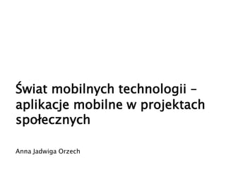 Świat mobilnych technologii –
aplikacje mobilne w projektach
społecznych
Anna Jadwiga Orzech
 
