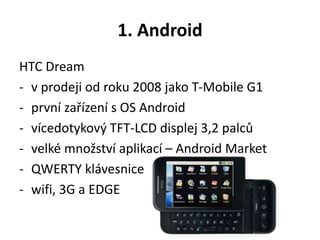 1. Android
HTC Dream
- v prodeji od roku 2008 jako T-Mobile G1
- první zařízení s OS Android
- vícedotykový TFT-LCD displej 3,2 palců
- velké množství aplikací – Android Market
- QWERTY klávesnice
- wifi, 3G a EDGE
 