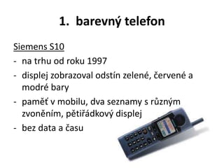 1. barevný telefon
Siemens S10
- na trhu od roku 1997
- displej zobrazoval odstín zelené, červené a
modré bary
- paměť v mobilu, dva seznamy s různým
zvoněním, pětiřádkový displej
- bez data a času
 