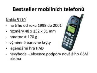 Bestseller mobilních telefonů
Nokia 5110
- na trhu od roku 1998 do 2001
- rozměry 48 x 132 x 31 mm
- hmotnost 170 g
- výměnné barevné kryty
- legendární hra HAD
- nevýhoda – absence podpory novějšího GSM
pásma
 