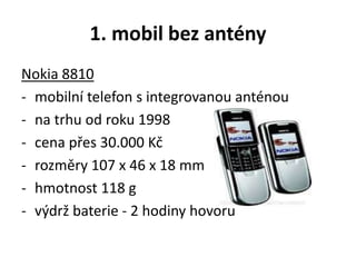 1. mobil bez antény
Nokia 8810
- mobilní telefon s integrovanou anténou
- na trhu od roku 1998
- cena přes 30.000 Kč
- rozměry 107 x 46 x 18 mm
- hmotnost 118 g
- výdrž baterie - 2 hodiny hovoru
 