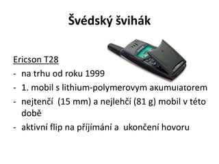 Švédský švihák
Ericson T28
- na trhu od roku 1999
- 1. mobil s lithium-polymerovým akumulátorem
- nejtenčí (15 mm) a nejlehčí (81 g) mobil v této
době
- aktivní flip na příjímání a ukončení hovoru
 