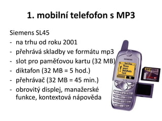 1. mobilní telefofon s MP3
Siemens SL45
- na trhu od roku 2001
- přehrává skladby ve formátu mp3
- slot pro paměťovou kartu (32 MB)
- diktafon (32 MB = 5 hod.)
- přehrávač (32 MB = 45 min.)
- obrovitý displej, manažerské
funkce, kontextová nápověda
 