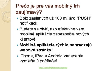 Prečo je pre vás mobilný trh
zaujímavý?
 Bolo zaslaných už 100 miliárd "PUSH"
  notifikácií
 Budete sa diviť, ako efektívne vám
  mobilné aplikácie zabezpečia nových
  klientov!
 Mobilné aplikácie rýchlo nahrádzajú
  webové stránky!
 iPhone, iPad a Android zariadenia
  vymieňajú počítače!
           http://TvorbaWWWStranok.com/mobil
 