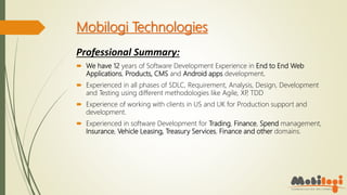 Mobilogi Technologies
Professional Summary:
 We have 12 years of Software Development Experience in End to End Web
Applications, Products, CMS and Android apps development.
 Experienced in all phases of SDLC, Requirement, Analysis, Design, Development
and Testing using different methodologies like Agile, XP, TDD
 Experience of working with clients in US and UK for Production support and
development.
 Experienced in software Development for Trading, Finance, Spend management,
Insurance, Vehicle Leasing, Treasury Services, Finance and other domains.
 