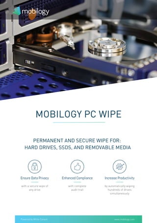 Powered by White Canyon
Ensure Data Privacy Enhanced Compliance Increase Productivity
PERMANENT AND SECURE WIPE FOR:
HARD DRIVES, SSDS, AND REMOVABLE MEDIA
MOBILOGY PC WIPE
with a secure wipe of
any drive
with complete
audit trail
by automatically wiping
hundreds of drives
simultaneously
www.mobilogy.com
 