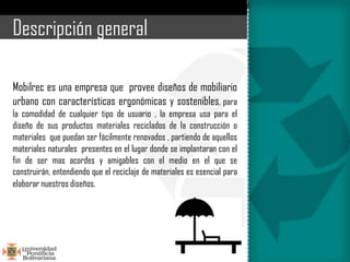 Descripción general

Mobilrec es una empresa que provee diseños de mobiliario
urbano con características ergonómicas y sostenibles, para
la comodidad de cualquier tipo de usuario , la empresa usa para el
diseño de sus productos materiales reciclados de la construcción o
materiales que puedan ser fácilmente renovados , partiendo de aquellos
materiales naturales presentes en el lugar donde se implantaran con el
fin de ser mas acordes y amigables con el medio en el que se
construirán, entendiendo que el reciclaje de materiales es esencial para
elaborar nuestros diseños.
 
