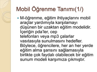 Mobil Öğrenme Tanımı(1/)
 M-öğrenme, eğitim ihtiyaçlarını mobil
araçlar yardımıyla karĢılamayı
düĢünen bir uzaktan eğitim modelidir.
Ġçeriğin pda’ler, cep
telefonları veya mp3 çalarlar
vasıtasıyla sunulmasını hedefler.
Böylece, öğrencilere, her an her yerde
eğitim alma Ģansını sağlamasıyla
birlikte çok faydalı olabilecek bir eğitim
sunum modeli karĢımıza çıkmıĢtır.
 