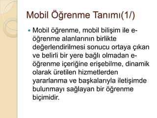 Mobil Öğrenme Tanımı(1/)
 Mobil öğrenme, mobil biliĢim ile e-
öğrenme alanlarının birlikte
değerlendirilmesi sonucu ortaya çıkan
ve belirli bir yere bağlı olmadan e-
öğrenme içeriğine eriĢebilme, dinamik
olarak üretilen hizmetlerden
yararlanma ve baĢkalarıyla iletiĢimde
bulunmayı sağlayan bir öğrenme
biçimidir.
 
