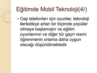 Eğitimde Mobil Teknoloji(4/)
 Cep telefonları için oyunlar, teknoloji
ilerledikçe artan bir biçimde popüler
olmaya baĢlamıĢtır ve eğitim
oyunlarının ve diğer tür gayri resmi
öğrenmenin ortama daha uygun
olacağı düĢünülmektedir
 