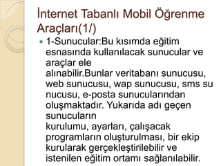 Ġnternet Tabanlı Mobil Öğrenme
Araçları(1/)
 1-Sunucular:Bu kısımda eğitim
esnasında kullanılacak sunucular ve
araçlar ele
alınabilir.Bunlar veritabanı sunucusu,
web sunucusu, wap sunucusu, sms su
nucusu, e-posta sunucularından
oluĢmaktadır. Yukarıda adı geçen
sunucuların
kurulumu, ayarları, çalıĢacak
programların oluĢturulması, bir ekip
kurularak gerçekleĢtirilebilir ve
istenilen eğitim ortamı sağlanılabilir.
 