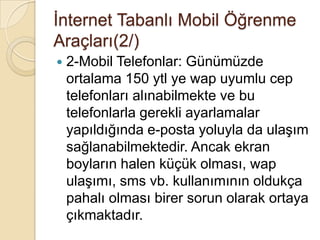 Ġnternet Tabanlı Mobil Öğrenme
Araçları(2/)
 2-Mobil Telefonlar: Günümüzde
ortalama 150 ytl ye wap uyumlu cep
telefonları alınabilmekte ve bu
telefonlarla gerekli ayarlamalar
yapıldığında e-posta yoluyla da ulaĢım
sağlanabilmektedir. Ancak ekran
boyların halen küçük olması, wap
ulaĢımı, sms vb. kullanımının oldukça
pahalı olması birer sorun olarak ortaya
çıkmaktadır.
 