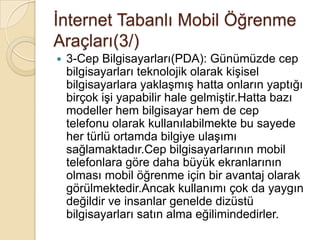 Ġnternet Tabanlı Mobil Öğrenme
Araçları(3/)
 3-Cep Bilgisayarları(PDA): Günümüzde cep
bilgisayarları teknolojik olarak kiĢisel
bilgisayarlara yaklaĢmıĢ hatta onların yaptığı
birçok iĢi yapabilir hale gelmiĢtir.Hatta bazı
modeller hem bilgisayar hem de cep
telefonu olarak kullanılabilmekte bu sayede
her türlü ortamda bilgiye ulaĢımı
sağlamaktadır.Cep bilgisayarlarının mobil
telefonlara göre daha büyük ekranlarının
olması mobil öğrenme için bir avantaj olarak
görülmektedir.Ancak kullanımı çok da yaygın
değildir ve insanlar genelde dizüstü
bilgisayarları satın alma eğilimindedirler.
 