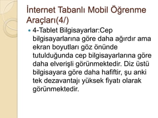 Ġnternet Tabanlı Mobil Öğrenme
Araçları(4/)
 4-Tablet Bilgisayarlar:Cep
bilgisayarlarına göre daha ağırdır ama
ekran boyutları göz önünde
tutulduğunda cep bilgisayarlarına göre
daha elveriĢli görünmektedir. Diz üstü
bilgisayara göre daha hafiftir, Ģu anki
tek dezavantajı yüksek fiyatı olarak
görünmektedir.
 