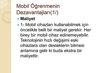Mobil Öğrenmenin
Dezavantajları(1/)
 Maliyet
 1- Mobil cihazları kullanabilmek için
öncelikle belli bir maliyet gerekir. Her
birey bir mobil cihaz edinemeyebilir.
Teknolojinin hızlı değiĢimi eski
cihazlara olan desteklerin bitmesi
anlamına gelir ki buda ekstra bir
maliyettir.
 