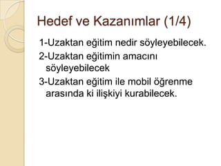 1-Uzaktan eğitim nedir söyleyebilecek.
2-Uzaktan eğitimin amacını
söyleyebilecek
3-Uzaktan eğitim ile mobil öğrenme
arasında ki iliĢkiyi kurabilecek.
Hedef ve Kazanımlar (1/4)
 