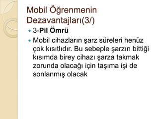 Mobil Öğrenmenin
Dezavantajları(3/)
 3-Pil Ömrü
 Mobil cihazların Ģarz süreleri henüz
çok kısıtlıdır. Bu sebeple Ģarzın bittiği
kısımda birey cihazı Ģarza takmak
zorunda olacağı için taĢıma iĢi de
sonlanmıĢ olacak
 