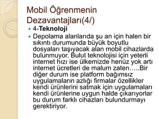 Mobil Öğrenmenin
Dezavantajları(4/)
 4-Teknoloji
 Depolama alanlarıda Ģu an için halen bir
sıkıntı durumunda büyük boyutlu
dosyaları taĢıyacak alan mobil cihazlarda
bulunmuyor. Bulut teknolojisi için yeterli
internet hızı ise ülkemizde henüz yok artı
internet ücretleri de malum zaten…..Bir
diğer durum ise platform bağımsız
uygulamaların azlığı firmalar özellikler
kendi ürünlerini satmak için uygulamaları
kendi ürünlerine uygun halde çıkarıyorlar
bu durum farklı cihazları bulundurmayı
gerektiriyor.
 