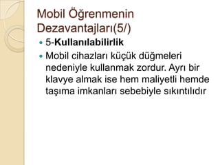 Mobil Öğrenmenin
Dezavantajları(5/)
 5-Kullanılabilirlik
 Mobil cihazları küçük düğmeleri
nedeniyle kullanmak zordur. Ayrı bir
klavye almak ise hem maliyetli hemde
taĢıma imkanları sebebiyle sıkıntılıdır
 