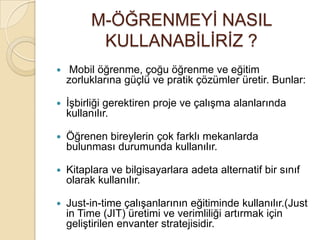 M-ÖĞRENMEYĠ NASIL
KULLANABĠLĠRĠZ ?
 Mobil öğrenme, çoğu öğrenme ve eğitim
zorluklarına güçlü ve pratik çözümler üretir. Bunlar:
 ĠĢbirliği gerektiren proje ve çalıĢma alanlarında
kullanılır.
 Öğrenen bireylerin çok farklı mekanlarda
bulunması durumunda kullanılır.
 Kitaplara ve bilgisayarlara adeta alternatif bir sınıf
olarak kullanılır.
 Just-in-time çalıĢanlarının eğitiminde kullanılır.(Just
in Time (JIT) üretimi ve verimliliği artırmak için
geliĢtirilen envanter stratejisidir.
 