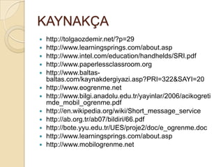 KAYNAKÇA
 http://tolgaozdemir.net/?p=29
 http://www.learningsprings.com/about.asp
 http://www.intel.com/education/handhelds/SRI.pdf
 http://www.paperlessclassroom.org
 http://www.baltas-
baltas.com/kaynakdergiyazi.asp?PRI=322&SAYI=20
 http://www.eogrenme.net
 http://www.bilgi.anadolu.edu.tr/yayinlar/2006/acikogreti
mde_mobil_ogrenme.pdf
 http://en.wikipedia.org/wiki/Short_message_service
 http://ab.org.tr/ab07/bildiri/66.pdf
 http://bote.yyu.edu.tr/UES/proje2/doc/e_ogrenme.doc
 http://www.learningsprings.com/about.asp
 http://www.mobilogrenme.net
 