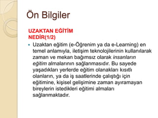 Ön Bilgiler
 Uzaktan eğitim (e-Öğrenim ya da e-Learning) en
temel anlamıyla, iletiĢim teknolojilerinin kullanılarak
zaman ve mekan bağımsız olarak insanların
eğitim almalarının sağlanmasıdır. Bu sayede
yaĢadıkları yerlerde eğitim olanakları kısıtlı
olanların, ya da iĢ saatlerinde çalıĢtığı için
eğitimine, kiĢisel geliĢimine zaman ayıramayan
bireylerin istedikleri eğitimi almaları
sağlanmaktadır.
UZAKTAN EĞĠTĠM
NEDĠR(1/2)
 