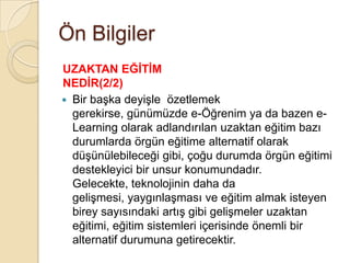 Ön Bilgiler
UZAKTAN EĞĠTĠM
NEDĠR(2/2)
 Bir baĢka deyiĢle özetlemek
gerekirse, günümüzde e-Öğrenim ya da bazen e-
Learning olarak adlandırılan uzaktan eğitim bazı
durumlarda örgün eğitime alternatif olarak
düĢünülebileceği gibi, çoğu durumda örgün eğitimi
destekleyici bir unsur konumundadır.
Gelecekte, teknolojinin daha da
geliĢmesi, yaygınlaĢması ve eğitim almak isteyen
birey sayısındaki artıĢ gibi geliĢmeler uzaktan
eğitimi, eğitim sistemleri içerisinde önemli bir
alternatif durumuna getirecektir.
 