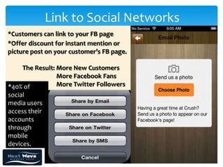 Link to Social Networks
*Customers can link to your FB page
*Offer discount for instant mention or
picture post on your customer’s FB page.

    The Result: More New Customers
                More Facebook Fans
*40% of         More Twitter Followers
social
media users
access their
accounts
through
mobile
devices.
 