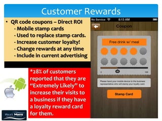 Customer Rewards
• QR code coupons – Direct ROI
   - Mobile stamp cards
   - Used to replace stamp cards.
   - Increase customer loyalty!
   - Change rewards at any time
   - Include in current advertising

          *28% of customers
          reported that they are
          “Extremely Likely” to
          increase their visits to
          a business if they have
          a loyalty reward card
          for them.
 