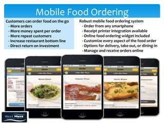 Mobile Food Ordering
Customers can order food on the go   Robust mobile food ordering system
 - More orders                        - Order from any smartphone
 - More money spent per order         - Receipt printer integration available
 - More repeat customers              - Online food ordering widget included
 - Increase restaurant bottom line    - Customize every aspect of the food order
 - Direct return on investment        - Options for delivery, take-out, or dining-in
                                      - Manage and receive orders online
 