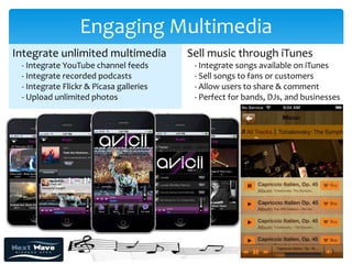 Engaging Multimedia
Integrate unlimited multimedia           Sell music through iTunes
 - Integrate YouTube channel feeds        - Integrate songs available on iTunes
 - Integrate recorded podcasts            - Sell songs to fans or customers
 - Integrate Flickr & Picasa galleries    - Allow users to share & comment
 - Upload unlimited photos                - Perfect for bands, DJs, and businesses
 