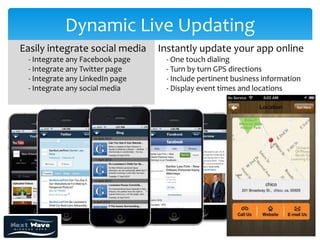 Dynamic Live Updating
Easily integrate social media    Instantly update your app online
 - Integrate any Facebook page    - One touch dialing
 - Integrate any Twitter page     - Turn by turn GPS directions
 - Integrate any LinkedIn page    - Include pertinent business information
 - Integrate any social media     - Display event times and locations
 