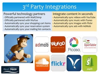 3rd Party Integrations
Powerful technology partners                      Integrate content in seconds
- Officially partnered with MailChimp             - Automatically sync videos with YouTube
- Officially partnered with WuFoo                 - Automatically sync music with iTunes
- Automatically sync your shopping cart items     - Automatically sync images with Flickr
- Automatically sync your reservation system      - Automatically sync ads with AdMob
- Automatically sync your mailing list contacts
 