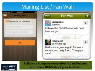 Mailing List / Fan Wall




 Build your company newsletter list and let your
      customers BRAG about your business!
 