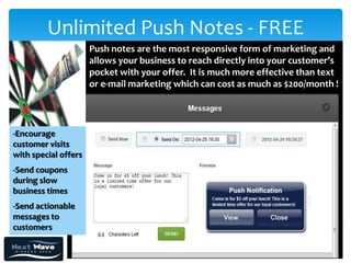 Unlimited Push Notes - FREE
                      Push notes are the most responsive form of marketing and
                      allows your business to reach directly into your customer’s
                      pocket with your offer. It is much more effective than text
                      or e-mail marketing which can cost as much as $200/month !




-Encourage
customer visits
with special offers
-Send coupons
during slow
business times
-Send actionable
messages to
customers
 