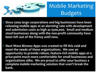 Mobile Marketing
                                Budgets
Since 2009 large corporations and big businesses have been
releasing mobile apps at an alarming rate with development
and submission costs as high as $500,000. Small and medium
sized businesses along with the non-profit community have
been left out of the frenzy until now.

Next Wave Bizness Apps was created to fill this void and
meet the needs of these organizations. We saw an
opportunity to provide robust, feature-rich mobile apps at a
price-point much more comfortable for small businesses and
organizations alike. We are proud to offer your business a
complete mobile marketing solution that won’t break the
bank.
 
