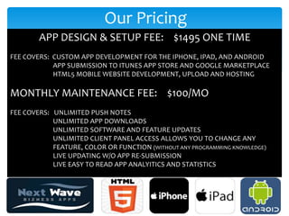 Our Pricing
        APP DESIGN & SETUP FEE: $1495 ONE TIME
FEE COVERS: CUSTOM APP DEVELOPMENT FOR THE IPHONE, IPAD, AND ANDROID
            APP SUBMISSION TO ITUNES APP STORE AND GOOGLE MARKETPLACE
            HTML5 MOBILE WEBSITE DEVELOPMENT, UPLOAD AND HOSTING

MONTHLY MAINTENANCE FEE: $100/MO
FEE COVERS: UNLIMITED PUSH NOTES
            UNLIMITED APP DOWNLOADS
            UNLIMITED SOFTWARE AND FEATURE UPDATES
            UNLIMITED CLIENT PANEL ACCESS ALLOWS YOU TO CHANGE ANY
            FEATURE, COLOR OR FUNCTION (WITHOUT ANY PROGRAMMING KNOWLEDGE)
            LIVE UPDATING W/O APP RE-SUBMISSION
            LIVE EASY TO READ APP ANALYITICS AND STATISTICS
 
