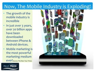 Now, The Mobile Industry is Exploding!
• The growth of the
  mobile industry is
  incredible
• In just over 3 years,
  over 20 billion apps
  have been
  downloaded
  between iPhone &
  Android devices.
• Mobile marketing is
  the most powerful
  marketing medium
  ever!Source: The New Your Times
 