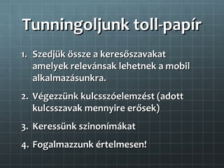 Tunningoljunk toll-papír
1. Szedjük össze a keresőszavakat
   amelyek relevánsak lehetnek a mobil
   alkalmazásunkra.
2. Végezzünk kulcsszóelemzést (adott
   kulcsszavak mennyire erősek)
3. Keressünk szinonímákat
4. Fogalmazzunk értelmesen!
 