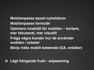 Mobilanpassa epost-nyhetsbrev"
Mobilanpassa formulär"
Optimera innehåll för mobilen – kortare,
mer fokuserat, mer visuellt"
Fråga några kunder hur de använder
mobilen i arbetet"
Börja mäta mobilt beteende (GA, enkäter)"

Lågt hängande frukt - anpassning"

 