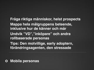 Fråga riktiga människor, helst prospects"
Mappa hela målgruppens beteende,
inklusive hur de känner och mår"
Undvik ”VD”,”inköpare” och andra
rollbaserade personas"
Tips: Den motvillige, early adoptern,
förändringsagenten, den stressade"

Mobila personas"

 