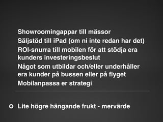 Showroomingappar till mässor"
Säljstöd till iPad (om ni inte redan har det)"
ROI-snurra till mobilen för att stödja era
kunders investeringsbeslut"
Något som utbildar och/eller underhåller
era kunder på bussen eller på ﬂyget"
Mobilanpassa er strategi"

Lite högre hängande frukt - mervärde"

 