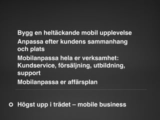 Bygg en heltäckande mobil upplevelse"
Anpassa efter kundens sammanhang  
och plats"
Mobilanpassa hela er verksamhet:
Kundservice, försäljning, utbildning,
support"
Mobilanpassa er affärsplan"

Högst upp i trädet – mobile business"

 